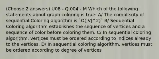 (Choose 2 answers) U08 - Q.004 - M Which of the following statements about graph coloring is true: A/ The complexity of sequential Coloring algorithm is `O(|V|^2)` B/ Sequential Coloring algorithm establishes the sequence of vertices and a sequence of color before coloring them. C/ In sequential coloring algorithm, vertices must be ordered according to indices already to the vertices. D/ In sequential coloring algorithm, vertices must be ordered according to degree of vertices