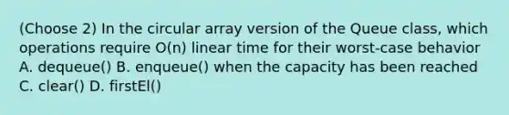 (Choose 2) In the circular array version of the Queue class, which operations require O(n) linear time for their worst-case behavior A. dequeue() B. enqueue() when the capacity has been reached C. clear() D. firstEl()