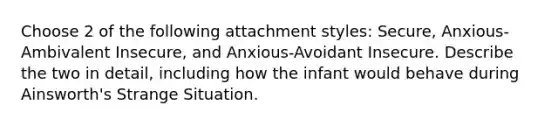 Choose 2 of the following attachment styles: Secure, Anxious-Ambivalent Insecure, and Anxious-Avoidant Insecure. Describe the two in detail, including how the infant would behave during Ainsworth's Strange Situation.