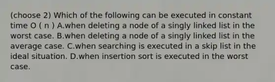 (choose 2) Which of the following can be executed in constant time O ( n ) A.when deleting a node of a singly linked list in the worst case. B.when deleting a node of a singly linked list in the average case. C.when searching is executed in a skip list in the ideal situation. D.when insertion sort is executed in the worst case.