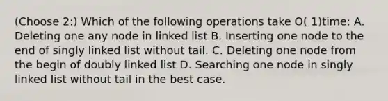 (Choose 2:) Which of the following operations take O( 1)time: A. Deleting one any node in linked list B. Inserting one node to the end of singly linked list without tail. C. Deleting one node from the begin of doubly linked list D. Searching one node in singly linked list without tail in the best case.