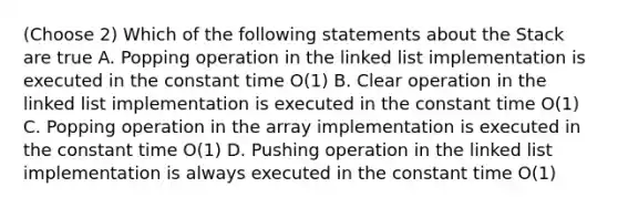 (Choose 2) Which of the following statements about the Stack are true A. Popping operation in the linked list implementation is executed in the constant time O(1) B. Clear operation in the linked list implementation is executed in the constant time O(1) C. Popping operation in the array implementation is executed in the constant time O(1) D. Pushing operation in the linked list implementation is always executed in the constant time O(1)