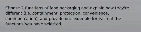 Choose 2 functions of food packaging and explain how they're different (i.e. containment, protection, convenience, communication), and provide one example for each of the functions you have selected.