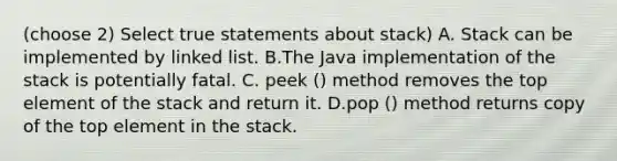 (choose 2) Select true statements about stack) A. Stack can be implemented by linked list. B.The Java implementation of the stack is potentially fatal. C. peek () method removes the top element of the stack and return it. D.pop () method returns copy of the top element in the stack.