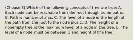 (Choose 3) Which of the following concepts of tree are true: A. Each node can be reachable from the root through some paths. B. Path is number of arcs. C. The level of a node is the length of the path from the root to the node plus 1. D. The height of a nonempty tree is the maximum level of a node in the tree. E. The level of a node must be between 1 and height of the tree.