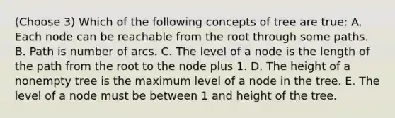 (Choose 3) Which of the following concepts of tree are true: A. Each node can be reachable from the root through some paths. B. Path is number of arcs. C. The level of a node is the length of the path from the root to the node plus 1. D. The height of a nonempty tree is the maximum level of a node in the tree. E. The level of a node must be between 1 and height of the tree.