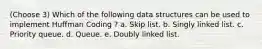 (Choose 3) Which of the following data structures can be used to implement Huffman Coding ? a. Skip list. b. Singly linked list. c. Priority queue. d. Queue. e. Doubly linked list.