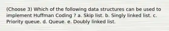 (Choose 3) Which of the following data structures can be used to implement Huffman Coding ? a. Skip list. b. Singly linked list. c. Priority queue. d. Queue. e. Doubly linked list.