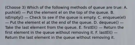 (Choose 3) Which of the following methods of queue are true: A. push(el) — Put the element el on the top of the queue. B. isEmpty() — Check to see if the queue is empty. C. enqueue(el) — Put the element el at the end of the queue. D. dequeue() — Take the last element from the queue. E. firstEl() — Return the first element in the queue without removing it. F. lastEl() — Return the last element in the queue without removing it.