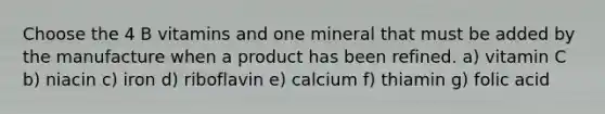 Choose the 4 B vitamins and one mineral that must be added by the manufacture when a product has been refined. a) vitamin C b) niacin c) iron d) riboflavin e) calcium f) thiamin g) folic acid