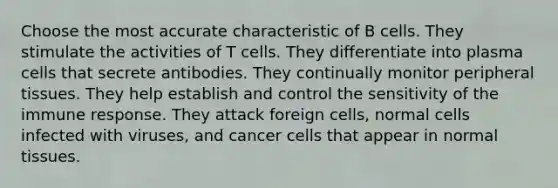 Choose the most accurate characteristic of B cells. They stimulate the activities of T cells. They differentiate into plasma cells that secrete antibodies. They continually monitor peripheral tissues. They help establish and control the sensitivity of the immune response. They attack foreign cells, normal cells infected with viruses, and cancer cells that appear in normal tissues.