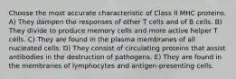 Choose the most accurate characteristic of Class II MHC proteins. A) They dampen the responses of other T cells and of B cells. B) They divide to produce memory cells and more active helper T cells. C) They are found in the plasma membranes of all nucleated cells. D) They consist of circulating proteins that assist antibodies in the destruction of pathogens. E) They are found in the membranes of lymphocytes and antigen-presenting cells.