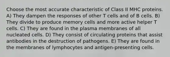 Choose the most accurate characteristic of Class II MHC proteins. A) They dampen the responses of other T cells and of B cells. B) They divide to produce memory cells and more active helper T cells. C) They are found in the plasma membranes of all nucleated cells. D) They consist of circulating proteins that assist antibodies in the destruction of pathogens. E) They are found in the membranes of lymphocytes and antigen-presenting cells.