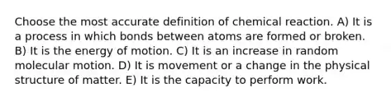 Choose the most accu<a href='https://www.questionai.com/knowledge/k9bKFtNieI-rate-definition' class='anchor-knowledge'>rate definition</a> of chemical reaction. A) It is a process in which bonds between atoms are formed or broken. B) It is the energy of motion. C) It is an increase in random molecular motion. D) It is movement or a change in the physical structure of matter. E) It is the capacity to perform work.