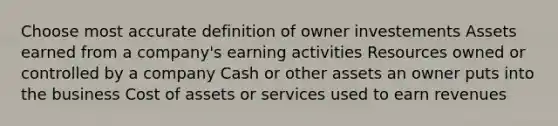 Choose most accurate definition of owner investements Assets earned from a company's earning activities Resources owned or controlled by a company Cash or other assets an owner puts into the business Cost of assets or services used to earn revenues