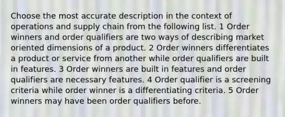 Choose the most accurate description in the context of operations and supply chain from the following list. 1 Order winners and order qualifiers are two ways of describing market oriented dimensions of a product. 2 Order winners differentiates a product or service from another while order qualifiers are built in features. 3 Order winners are built in features and order qualifiers are necessary features. 4 Order qualifier is a screening criteria while order winner is a differentiating criteria. 5 Order winners may have been order qualifiers before.