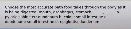 Choose the most accurate path food takes through the body as it is being digested: mouth, esophagus, stomach, _____, _____. a. pyloric sphincter; duodenum b. colon; small intestine c. duodenum; small intestine d. epiglottis; duodenum