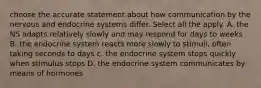 choose the accurate statement about how communication by the nervous and endocrine systems differ. Select all the apply. A. the NS adapts relatively slowly and may respond for days to weeks B. the endocrine system reacts more slowly to stimuli, often taking seconds to days c. the endocrine system stops quickly when stimulus stops D. the endocrine system communicates by means of hormones