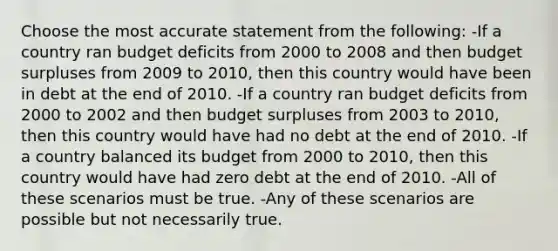 Choose the most accurate statement from the following: -If a country ran budget deficits from 2000 to 2008 and then budget surpluses from 2009 to 2010, then this country would have been in debt at the end of 2010. -If a country ran budget deficits from 2000 to 2002 and then budget surpluses from 2003 to 2010, then this country would have had no debt at the end of 2010. -If a country balanced its budget from 2000 to 2010, then this country would have had zero debt at the end of 2010. -All of these scenarios must be true. -Any of these scenarios are possible but not necessarily true.