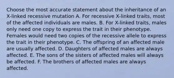 Choose the most accurate statement about the inheritance of an X-linked recessive mutation A. For recessive X-linked traits, most of the affected individuals are males. B. For X-linked traits, males only need one copy to express the trait in their phenotype. Females would need two copies of the recessive allele to express the trait in their phenotype. C. The offspring of an affected male are usually affected. D. Daughters of affected males are always affected. E. The sons of the sisters of affected males will always be affected. F. The brothers of affected males are always affected.