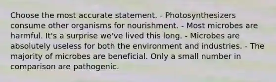 Choose the most accurate statement. - Photosynthesizers consume other organisms for nourishment. - Most microbes are harmful. It's a surprise we've lived this long. - Microbes are absolutely useless for both the environment and industries. - The majority of microbes are beneficial. Only a small number in comparison are pathogenic.