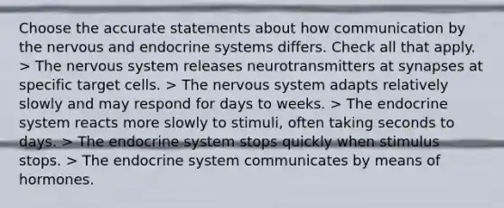 Choose the accurate statements about how communication by the nervous and <a href='https://www.questionai.com/knowledge/k97r8ZsIZg-endocrine-system' class='anchor-knowledge'>endocrine system</a>s differs. Check all that apply. > The <a href='https://www.questionai.com/knowledge/kThdVqrsqy-nervous-system' class='anchor-knowledge'>nervous system</a> releases neurotransmitters at synapses at specific target cells. > The nervous system adapts relatively slowly and may respond for days to weeks. > The endocrine system reacts more slowly to stimuli, often taking seconds to days. > The endocrine system stops quickly when stimulus stops. > The endocrine system communicates by means of hormones.