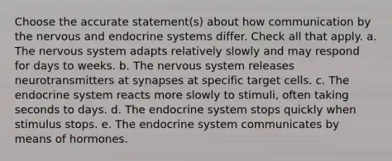 Choose the accurate statement(s) about how communication by the nervous and endocrine systems differ. Check all that apply. a. The nervous system adapts relatively slowly and may respond for days to weeks. b. The nervous system releases neurotransmitters at synapses at specific target cells. c. The endocrine system reacts more slowly to stimuli, often taking seconds to days. d. The endocrine system stops quickly when stimulus stops. e. The endocrine system communicates by means of hormones.