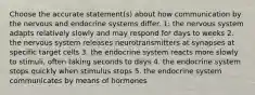 Choose the accurate statement(s) about how communication by the nervous and endocrine systems differ. 1: the nervous system adapts relatively slowly and may respond for days to weeks 2. the nervous system releases neurotransmitters at synapses at specific target cells 3. the endocrine system reacts more slowly to stimuli, often taking seconds to days 4. the endocrine system stops quickly when stimulus stops 5. the endocrine system communicates by means of hormones