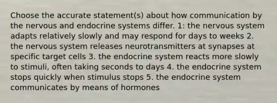 Choose the accurate statement(s) about how communication by the nervous and endocrine systems differ. 1: the nervous system adapts relatively slowly and may respond for days to weeks 2. the nervous system releases neurotransmitters at synapses at specific target cells 3. the endocrine system reacts more slowly to stimuli, often taking seconds to days 4. the endocrine system stops quickly when stimulus stops 5. the endocrine system communicates by means of hormones