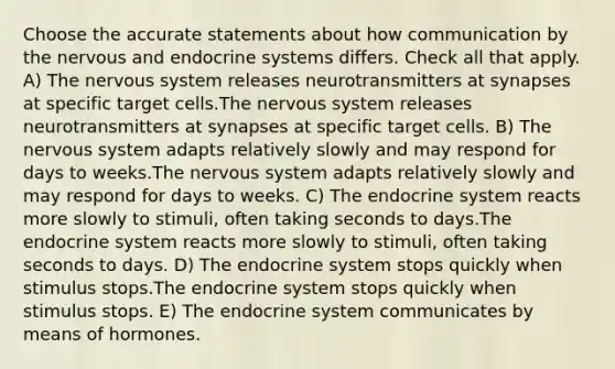 Choose the accurate statements about how communication by the nervous and <a href='https://www.questionai.com/knowledge/k97r8ZsIZg-endocrine-system' class='anchor-knowledge'>endocrine system</a>s differs. Check all that apply. A) The <a href='https://www.questionai.com/knowledge/kThdVqrsqy-nervous-system' class='anchor-knowledge'>nervous system</a> releases neurotransmitters at synapses at specific target cells.The nervous system releases neurotransmitters at synapses at specific target cells. B) The nervous system adapts relatively slowly and may respond for days to weeks.The nervous system adapts relatively slowly and may respond for days to weeks. C) The endocrine system reacts more slowly to stimuli, often taking seconds to days.The endocrine system reacts more slowly to stimuli, often taking seconds to days. D) The endocrine system stops quickly when stimulus stops.The endocrine system stops quickly when stimulus stops. E) The endocrine system communicates by means of hormones.