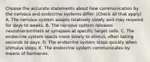 Choose the accurate statements about how communication by the nervous and endocrine systems differ. (Check all that apply) A. The nervous system adapts relatively slowly and may respond for days to weeks. B. The nervous system releases neurotransmitters at synapses at specific target cells. C. The endocrine system reacts more slowly to stimuli, often taking seconds to days. D. The endocrine system stops quickly when stimulus stops. E. The endocrine system communicates by means of hormones.