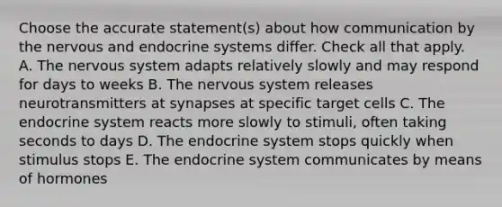 Choose the accurate statement(s) about how communication by the nervous and endocrine systems differ. Check all that apply. A. The nervous system adapts relatively slowly and may respond for days to weeks B. The nervous system releases neurotransmitters at synapses at specific target cells C. The endocrine system reacts more slowly to stimuli, often taking seconds to days D. The endocrine system stops quickly when stimulus stops E. The endocrine system communicates by means of hormones