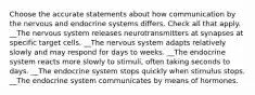 Choose the accurate statements about how communication by the nervous and endocrine systems differs. Check all that apply. __The nervous system releases neurotransmitters at synapses at specific target cells. __The nervous system adapts relatively slowly and may respond for days to weeks. __The endocrine system reacts more slowly to stimuli, often taking seconds to days. __The endocrine system stops quickly when stimulus stops. __The endocrine system communicates by means of hormones.