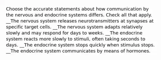 Choose the accurate statements about how communication by the nervous and endocrine systems differs. Check all that apply. __The nervous system releases neurotransmitters at synapses at specific target cells. __The nervous system adapts relatively slowly and may respond for days to weeks. __The endocrine system reacts more slowly to stimuli, often taking seconds to days. __The endocrine system stops quickly when stimulus stops. __The endocrine system communicates by means of hormones.