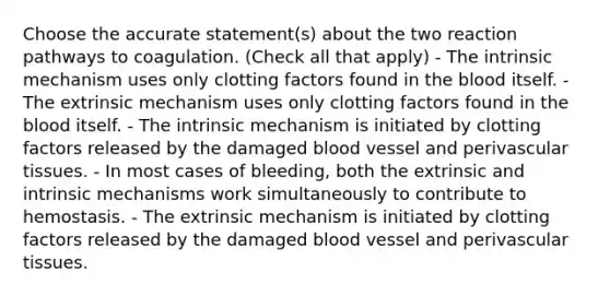 Choose the accurate statement(s) about the two reaction pathways to coagulation. (Check all that apply) - The intrinsic mechanism uses only clotting factors found in the blood itself. - The extrinsic mechanism uses only clotting factors found in the blood itself. - The intrinsic mechanism is initiated by clotting factors released by the damaged blood vessel and perivascular tissues. - In most cases of bleeding, both the extrinsic and intrinsic mechanisms work simultaneously to contribute to hemostasis. - The extrinsic mechanism is initiated by clotting factors released by the damaged blood vessel and perivascular tissues.