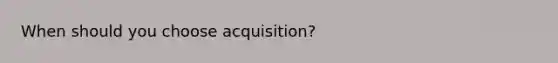 When should you choose acquisition?