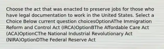 Choose the act that was enacted to preserve jobs for those who have legal documentation to work in the United States. Select a Choice Below current question choicesOptionAThe Immigration Reform and Control Act (IRCA)OptionBThe Affordable Care Act (ACA)OptionCThe National Industrial Revolutionary Act (NIRA)OptionDThe Federal Reserve Act