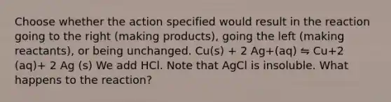 Choose whether the action specified would result in the reaction going to the right (making products), going the left (making reactants), or being unchanged. Cu(s) + 2 Ag+(aq) ⇋ Cu+2 (aq)+ 2 Ag (s) We add HCl. Note that AgCl is insoluble. What happens to the reaction?