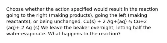 Choose whether the action specified would result in the reaction going to the right (making products), going the left (making reactants), or being unchanged. Cu(s) + 2 Ag+(aq) ⇋ Cu+2 (aq)+ 2 Ag (s) We leave the beaker overnight, letting half the water evaporate. What happens to the reaction?