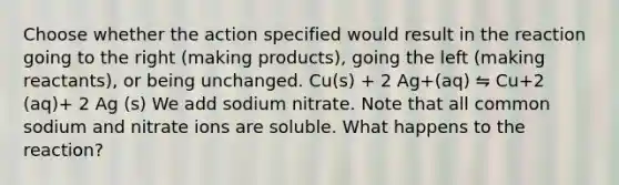 Choose whether the action specified would result in the reaction going to the right (making products), going the left (making reactants), or being unchanged. Cu(s) + 2 Ag+(aq) ⇋ Cu+2 (aq)+ 2 Ag (s) We add sodium nitrate. Note that all common sodium and nitrate ions are soluble. What happens to the reaction?