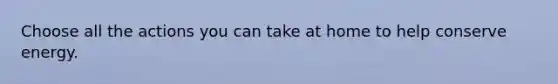 Choose all the actions you can take at home to help conserve energy.
