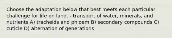 Choose the adaptation below that best meets each particular challenge for life on land. - transport of water, minerals, and nutrients A) tracheids and phloem B) secondary compounds C) cuticle D) alternation of generations