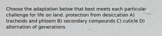 Choose the adaptation below that best meets each particular challenge for life on land. protection from desiccation A) tracheids and phloem B) secondary compounds C) cuticle D) alternation of generations