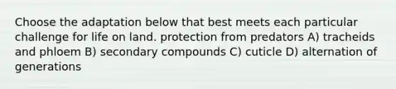 Choose the adaptation below that best meets each particular challenge for life on land. protection from predators A) tracheids and phloem B) secondary compounds C) cuticle D) alternation of generations