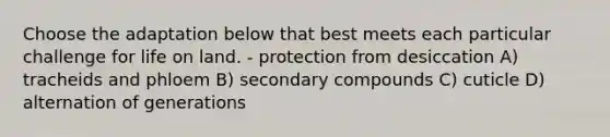 Choose the adaptation below that best meets each particular challenge for life on land. - protection from desiccation A) tracheids and phloem B) secondary compounds C) cuticle D) alternation of generations