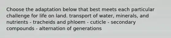 Choose the adaptation below that best meets each particular challenge for life on land. transport of water, minerals, and nutrients - tracheids and phloem - cuticle - secondary compounds - alternation of generations