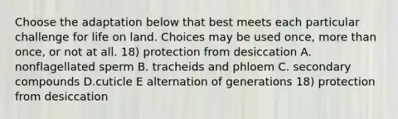 Choose the adaptation below that best meets each particular challenge for life on land. Choices may be used once, more than once, or not at all. 18) protection from desiccation A. nonflagellated sperm B. tracheids and phloem C. secondary compounds D.cuticle E alternation of generations 18) protection from desiccation