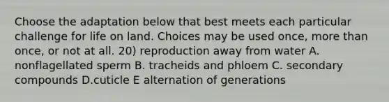 Choose the adaptation below that best meets each particular challenge for life on land. Choices may be used once, more than once, or not at all. 20) reproduction away from water A. nonflagellated sperm B. tracheids and phloem C. secondary compounds D.cuticle E alternation of generations