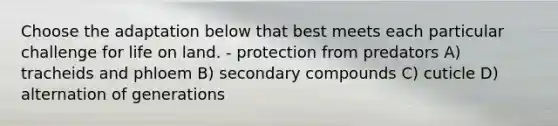 Choose the adaptation below that best meets each particular challenge for life on land. - protection from predators A) tracheids and phloem B) secondary compounds C) cuticle D) alternation of generations