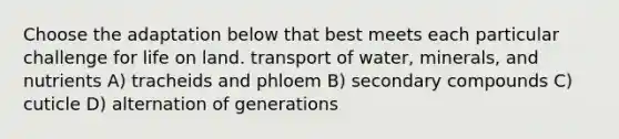 Choose the adaptation below that best meets each particular challenge for life on land. transport of water, minerals, and nutrients A) tracheids and phloem B) secondary compounds C) cuticle D) alternation of generations